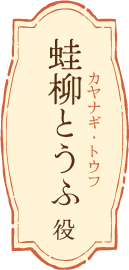 蛙柳とうふ（カヤナギ・トウフ）役